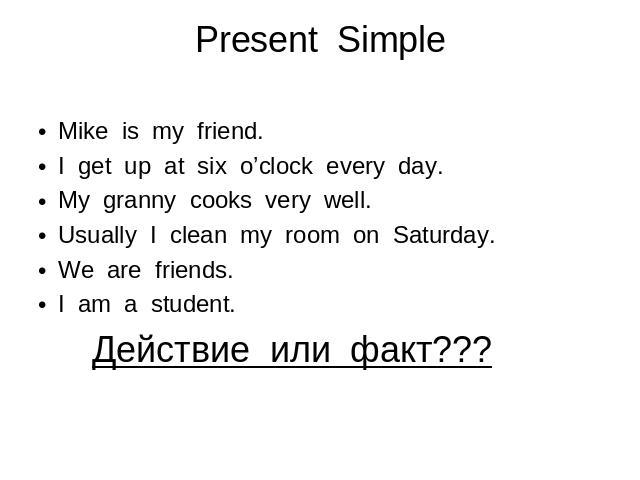 Present Simple Mike is my friend. I get up at six o’clock every day. My granny cooks very well. Usually I clean my room on Saturday. We are friends. I am a student. Действие или факт???