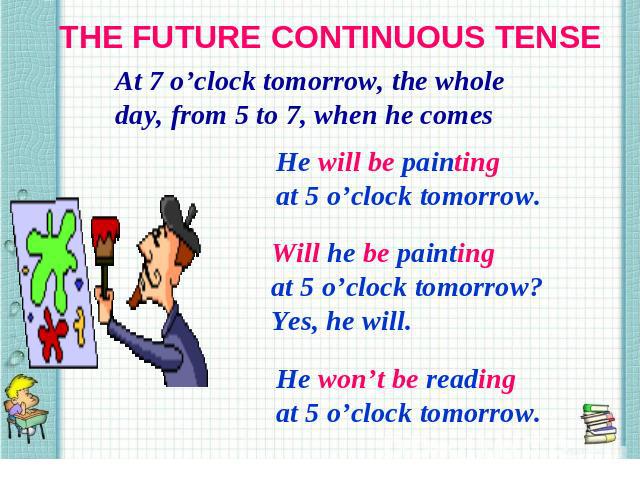 THE FUTURE CONTINUOUS TENSE At 7 o’clock tomorrow, the whole day, from 5 to 7, when he comes He will be painting at 5 o’clock tomorrow. Will he be painting at 5 o’clock tomorrow? Yes, he will. He won’t be reading at 5 o’clock tomorrow.