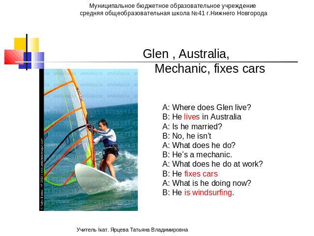 Glen , Australia, Mechanic, fixes cars A: Where does Glen live? B: He lives in Australia A: Is he married? B: No, he isn’t A: What does he do? B: He’s a mechanic. A: What does he do at work? B: He fixes cars A: What is he doing now? B: He is windsurfing.