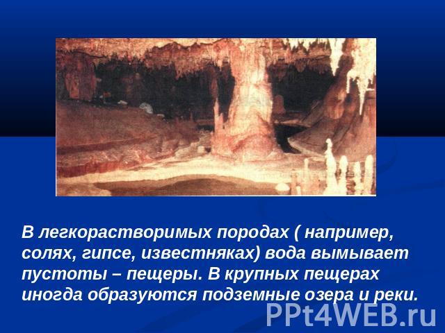 В легкорастворимых породах ( например, солях, гипсе, известняках) вода вымывает пустоты – пещеры. В крупных пещерах иногда образуются подземные озера и реки.