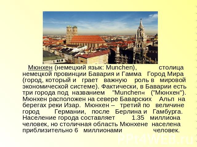 Мюнхен (немецкий язык: Munchen), столица немецкой провинции Бавария и Гамма Город Мира (город, который и грает важную роль в мировой экономической системе). Фактически, в Баварии есть три города под названием 