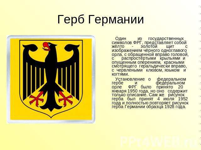Герб Германии Один из государственных символов ФРГ, представляет собой жёлто - золотой щит с изображением чёрного одноглавого орла, с обращенной вправо головой, с распростёртыми крыльями и опущенным оперением, красными смотрящего геральдически вправ…
