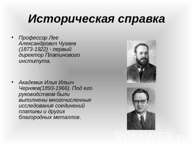 Профессор Лее Александрович Чугаев (1873-1922) - первый директор Платинового института. Академик Илья Ильич Черняев(1893-1966). Под его руководством были выполнены многочисленные исследования соединений платины и других благородных металлов.