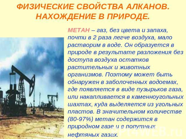 ФИЗИЧЕСКИЕ СВОЙСТВА АЛКАНОВ. НАХОЖДЕНИЕ В ПРИРОДЕ. МЕТАН – газ, без цвета и запаха, почти в 2 раза легче воздуха, мало растворим в воде. Он образуется в природе в результате разложения без доступа воздуха остатков растительных и животных организмов.…