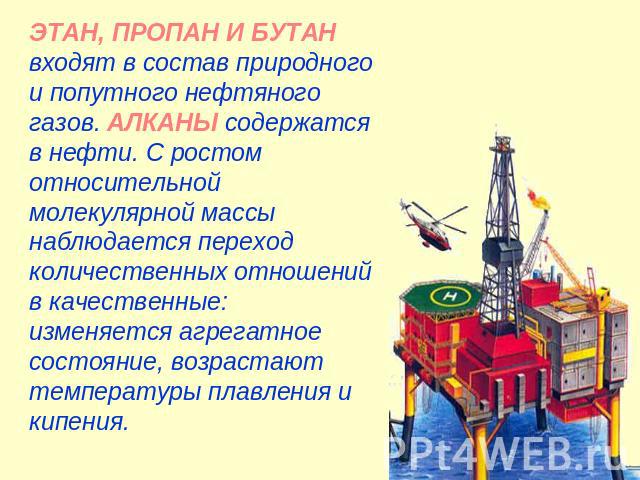 ЭТАН, ПРОПАН И БУТАН входят в состав природного и попутного нефтяного газов. АЛКАНЫ содержатся в нефти. С ростом относительной молекулярной массы наблюдается переход количественных отношений в качественные: изменяется агрегатное состояние, возрастаю…