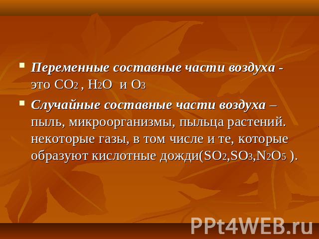 Переменные составные части воздуха - это CO2 , H2O и О3 Случайные составные части воздуха – пыль, микроорганизмы, пыльца растений. некоторые газы, в том числе и те, которые образуют кислотные дожди(SO2,SO3,N2O5 ).