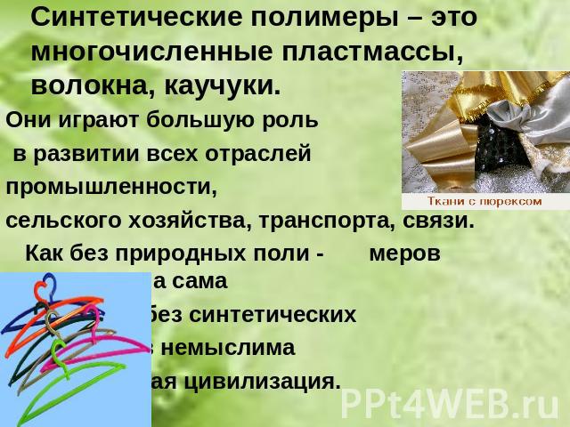 Синтетические полимеры – это многочисленные пластмассы, волокна, каучуки. Они играют большую роль в развитии всех отраслей промышленности, сельского хозяйства, транспорта, связи. Как без природных поли - меров невозможна сама жизнь,так без синтетиче…