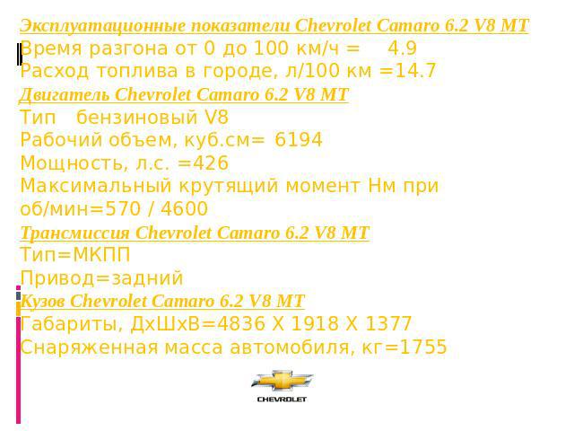 Эксплуатационные показатели Chevrolet Camaro 6.2 V8 MT Время разгона от 0 до 100 км/ч =4.9 Расход топлива в городе, л/100 км =14.7 Двигатель Chevrolet Camaro 6.2 V8 MT Типбензиновый V8 Рабочий объем, куб.см=6194 Мощность, л.с. =426 Максимальный крут…