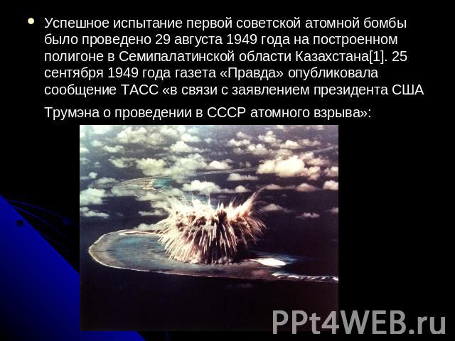 Успешное испытание первой советской атомной бомбы было проведено 29 августа 1949 года на построенном полигоне в Семипалатинской области Казахстана[1]. 25 сентября 1949 года газета «Правда» опубликовала сообщение ТАСС «в связи с заявлением президента…