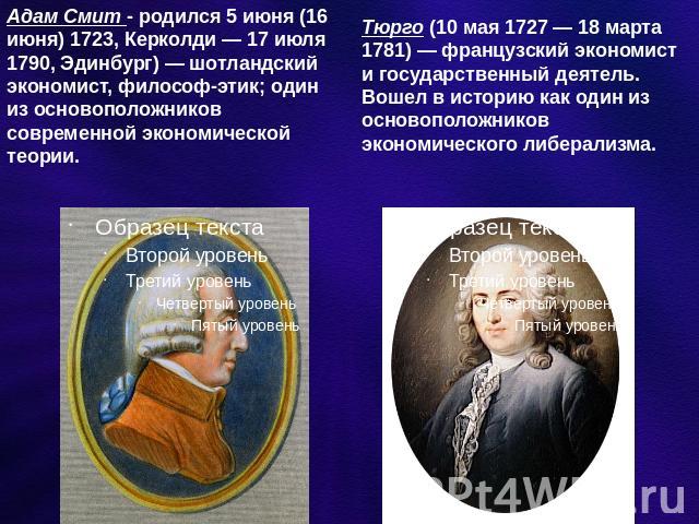 Адам Смит - родился 5 июня (16 июня) 1723, Керколди — 17 июля 1790, Эдинбург) — шотландский экономист, философ-этик; один из основоположников современной экономической теории. Тюрго (10 мая 1727 — 18 марта 1781) — французский экономист и государстве…