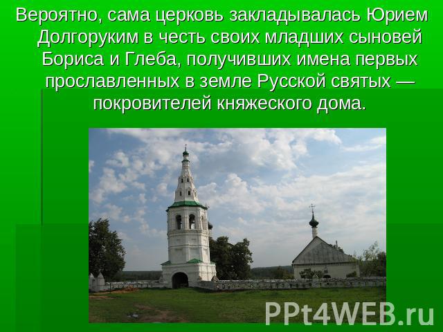 Вероятно, сама церковь закладывалась Юрием Долгоруким в честь своих младших сыновей Бориса и Глеба, получивших имена первых прославленных в земле Русской святых — покровителей княжеского дома.