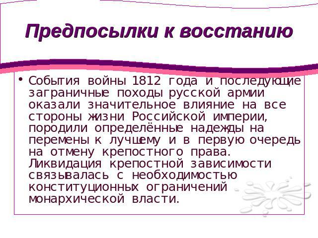 Предпосылки к восстанию События войны 1812 года и последующие заграничные походы русской армии оказали значительное влияние на все стороны жизни Российской империи, породили определённые надежды на перемены к лучшему и в первую очередь на отмену кре…