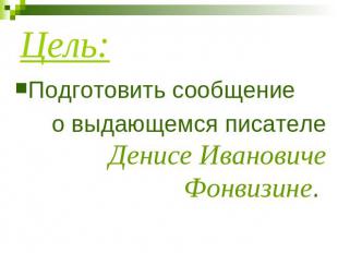 Цель: Подготовить сообщение о выдающемся писателе Денисе Ивановиче Фонвизине.