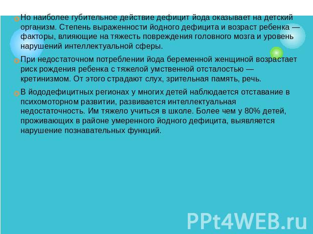 Но наиболее губительное действие дефицит йода оказывает на детский организм. Степень выраженности йодного дефицита и возраст ребенка — факторы, влияющие на тяжесть повреждения головного мозга и уровень нарушений интеллектуальной сферы. При недостато…