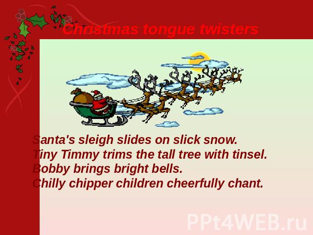 Christmas tongue twisters Santa's sleigh slides on slick snow.Tiny Timmy trims the tall tree with tinsel.Bobby brings bright bells.Chilly chipper children cheerfully chant.