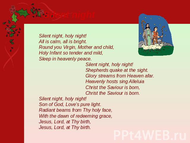 Silent night Silent night, holy night!All is calm, all is bright. Round you Virgin, Mother and child, Holy Infant so tender and mild,Sleep in heavenly peace. Silent night, holy night! Shepherds quake at the sight. Glory streams from Heaven afar. Hea…
