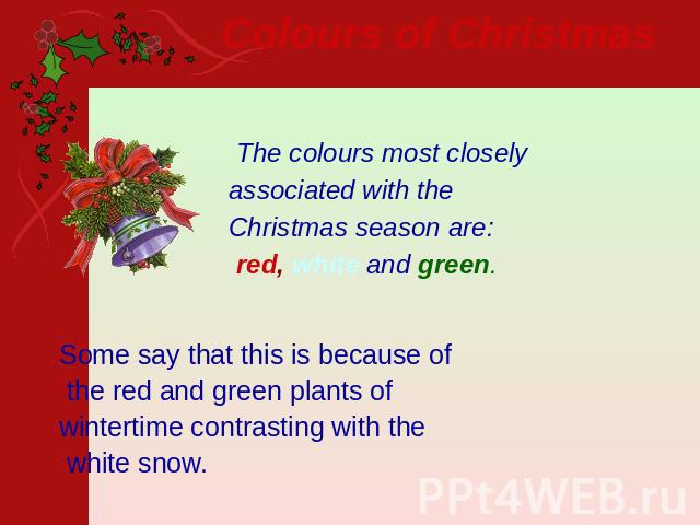 Colours of Christmas   The colours most closely associated with the Christmas season are: red, white and green. Some say that this is because of the red and green plants of wintertime contrasting with the white snow.