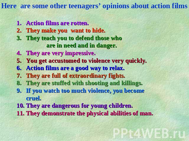 Here are some other teenagers’ opinions about action films Action films are rotten. They make you want to hide. They teach you to defend those who are in need and in danger. They are very impressive. You get accustomed to violence very quickly. Acti…