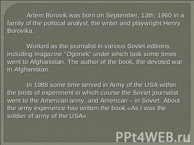 Artem Borovik was born on September, 13th, 1960 in a family of the political analyst, the writer and playwright Henry Borovika. Worked as the journalist in various Soviet editions, including magazine 
