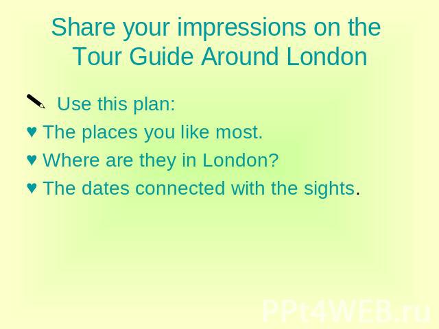 Share your impressions on the Tour Guide Around London Use this plan: The places you like most. Where are they in London? The dates connected with the sights.