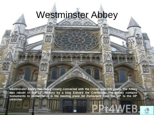 Westminster Abbey Westminster Abbey has been closely connected with the Crown over 900 years. The Abbey was rebuilt in the 11th century by a king Edward the Confessor. The Abbey contains monuments to monarchs. It is the meeting place for Parliament …
