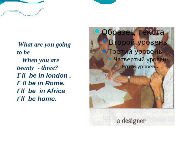 What are you going to be When you are twenty - three? I΄ll be in london . I΄ ll be in Rome. I΄ll be in Africa I΄ll be home.
