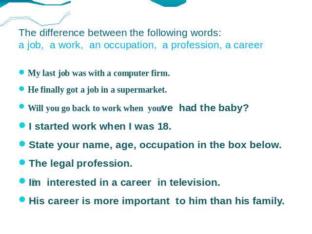 The difference between the following words: a job, a work, an occupation, a profession, a career My last job was with a computer firm. He finally got a job in a supermarket. Will you go back to work when youve had the baby? I started work when I was…