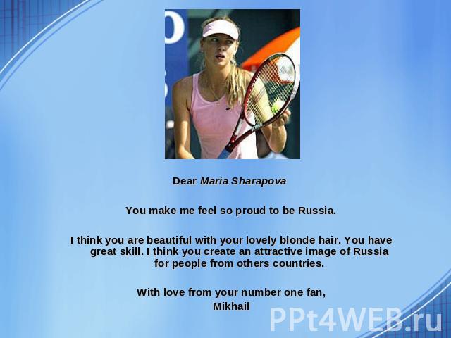 Dear Maria Sharapova You make me feel so proud to be Russia. I think you are beautiful with your lovely blonde hair. You have great skill. I think you create an attractive image of Russia for people from others countries. With love from your number …