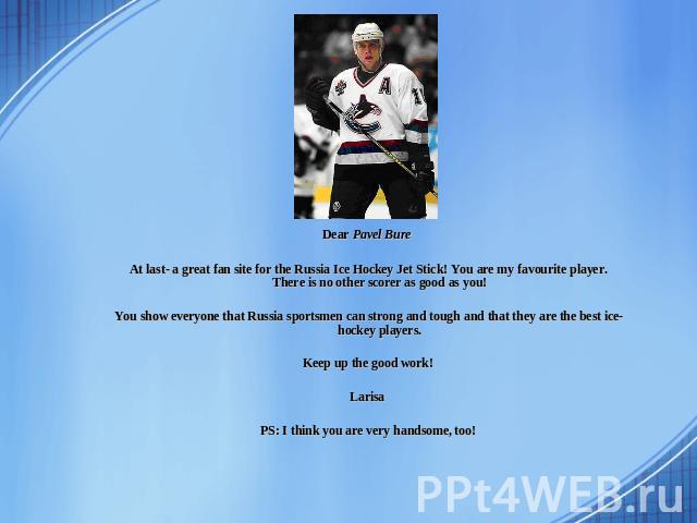 Dear Pavel Bure At last- a great fan site for the Russia Ice Hockey Jet Stick! You are my favourite player. There is no other scorer as good as you! You show everyone that Russia sportsmen can strong and tough and that they are the best ice-hockey p…