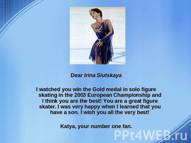 Dear Irina Slutskaya I watched you win the Gold medal in solo figure skating in the 2003 European Championship and I think you are the best! You are a great figure skater. I was very happy when I learned that you have a son. I wish you all the very …