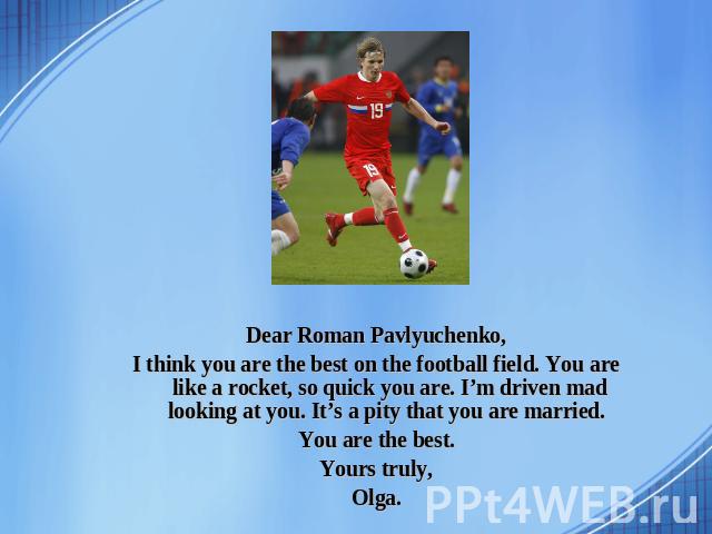 Dear Roman Pavlyuchenko, I think you are the best on the football field. You are like a rocket, so quick you are. I’m driven mad looking at you. It’s a pity that you are married. You are the best. Yours truly, Olga.