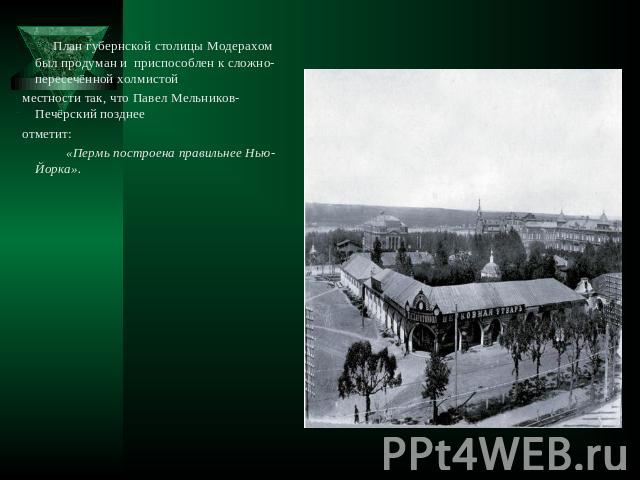 План губернской столицы Модерахом был продуман и приспособлен к сложно-пересечённой холмистой местности так, что Павел Мельников-Печёрский позднее отметит: «Пермь построена правильнее Нью-Йорка».