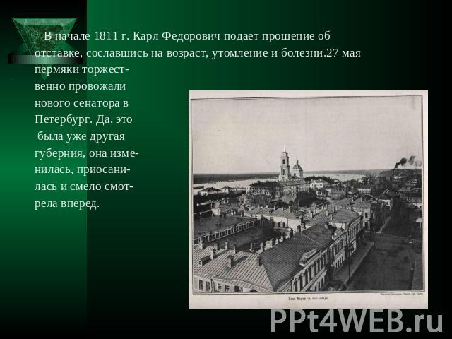 В начале 1811 г. Карл Федорович подает прошение об отставке, сославшись на возраст, утомление и болезни.27 мая пермяки торжественно провожали нового сенатора в Петербург. Да, это была уже другая губерния, она изме- нилась, приосани- лась и смело смо…