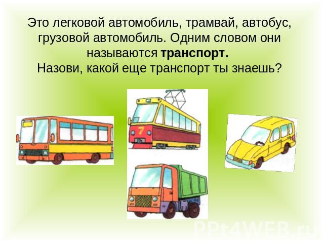 Это легковой автомобиль, трамвай, автобус, грузовой автомобиль. Одним словом они называются транспорт. Назови, какой еще транспорт ты знаешь?