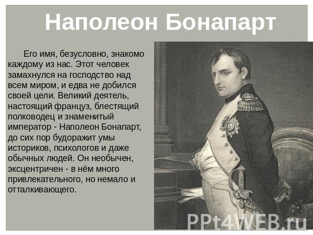 Наполеон Бонапарт Его имя, безусловно, знакомо каждому из нас. Этот человек замахнулся на господство над всем миром, и едва не добился своей цели. Великий деятель, настоящий француз, блестящий полководец и знаменитый император - Наполеон Бонапарт, д…