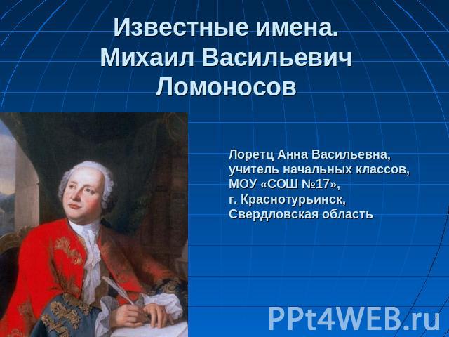 Известные имена. Михаил Васильевич Ломоносов Лоретц Анна Васильевна, учитель начальных классов, МОУ «СОШ №17», г. Краснотурьинск, Свердловская область