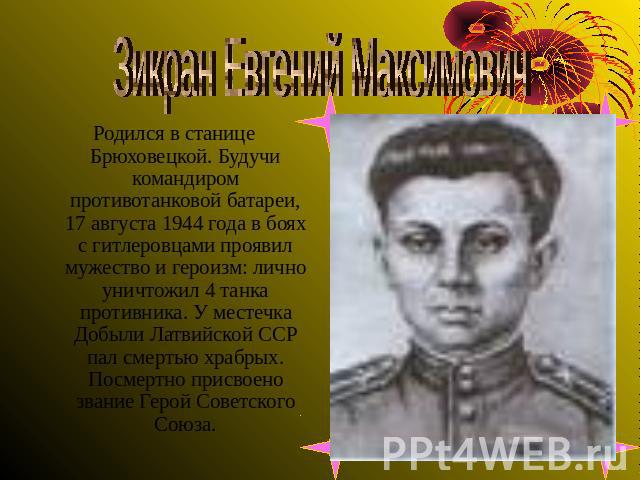 Зикран Евгений Максимович Родился в станице Брюховецкой. Будучи командиром противотанковой батареи, 17 августа 1944 года в боях с гитлеровцами проявил мужество и героизм: лично уничтожил 4 танка противника. У местечка Добыли Латвийской ССР пал смерт…