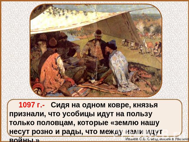 1097 г.- Сидя на одном ковре, князья признали, что усобицы идут на пользу только половцам, которые «землю нашу несут розно и рады, что между нами идут войны.»