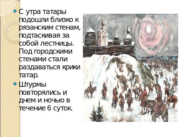 С утра татары подошли близко к рязанским стенам, подтаскивая за собой лестницы. Под городскими стенами стали раздаваться крики татар. Штурмы повторялись и днем и ночью в течение 6 суток.