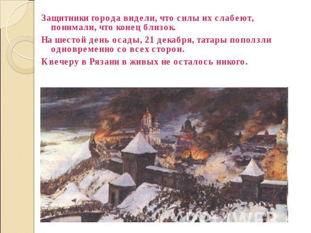 Защитники города видели, что силы их слабеют, понимали, что конец близок. На шестой день осады, 21 декабря, татары поползли одновременно со всех сторон. К вечеру в Рязани в живых не осталось никого.