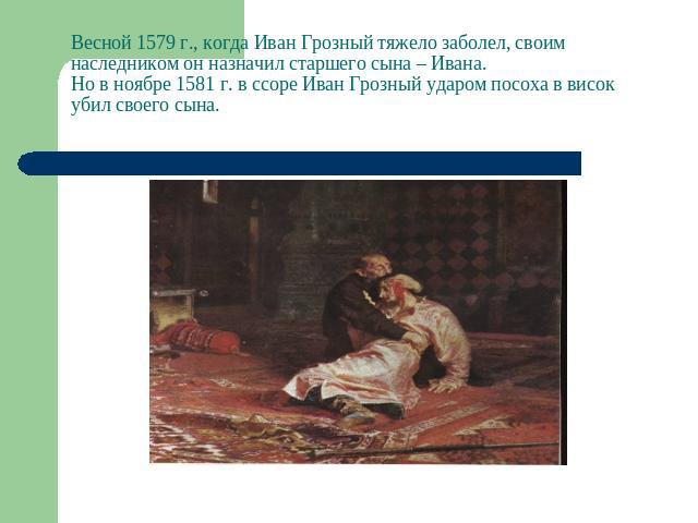Весной 1579 г., когда Иван Грозный тяжело заболел, своим наследником он назначил старшего сына – Ивана. Но в ноябре 1581 г. в ссоре Иван Грозный ударом посоха в висок убил своего сына.