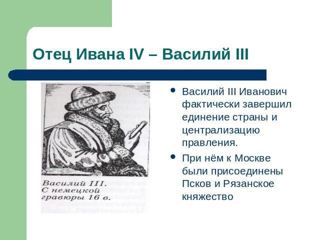 Отец Ивана IV – Василий III Василий III Иванович фактически завершил единение страны и централизацию правления. При нём к Москве были присоединены Псков и Рязанское княжество