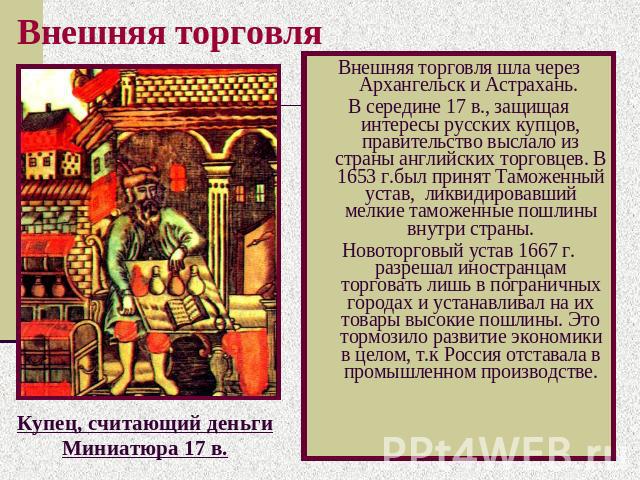 Внешняя торговля Внешняя торговля шла через Архангельск и Астрахань. В середине 17 в., защищая интересы русских купцов, правительство выслало из страны английских торговцев. В 1653 г.был принят Таможенный устав, ликвидировавший мелкие таможенные пош…