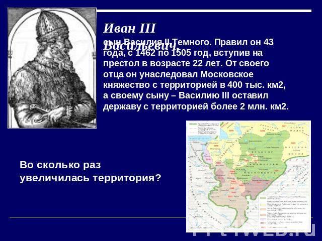 Иван III Васильевич, сын Василия II Темного. Правил он 43 года, с 1462 по 1505 год, вступив на престол в возрасте 22 лет. От своего отца он унаследовал Московское княжество с территорией в 400 тыс. км2, а своему сыну – Василию III оставил державу с …