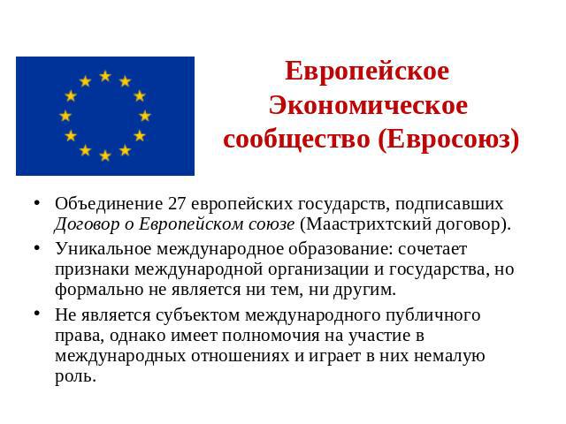 Европейское Экономическое сообщество (Евросоюз) Объединение 27 европейских государств, подписавших Договор о Европейском союзе (Маастрихтский договор). Уникальное международное образование: сочетает признаки международной организации и государства, …