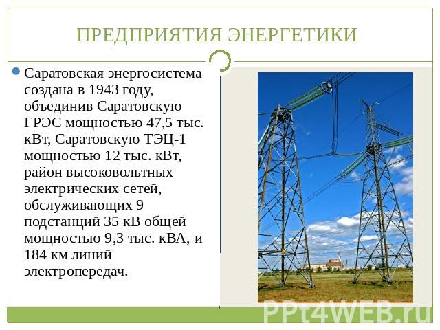 ПРЕДПРИЯТИЯ ЭНЕРГЕТИКИ Саратовскую ГРЭС мощностью 47,5 тыс. кВт, Саратовскую ТЭЦ-1 мощностью 12 тыс. кВт, район высоковольтных электрических сетей, обслуживающих 9 подстанций 35 кВ общей мощностью 9,3 тыс. кВА, и 184 км линий электропередач. Саратов…