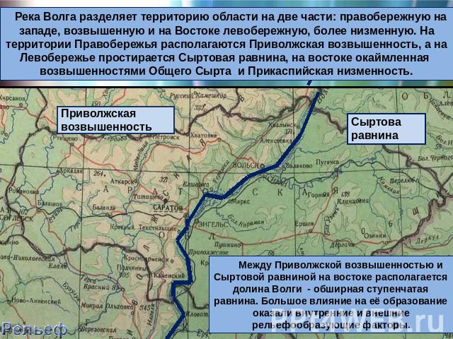 Река Волга разделяет территорию области на две части: правобережную на западе, возвышенную и на Востоке левобережную, более низменную. На территории Правобережья располагаются Приволжская возвышенность, а на Левобережье простирается Сыртовая равнина…