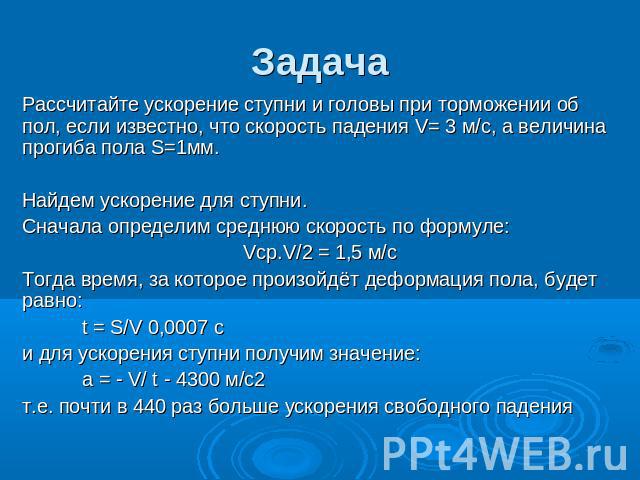 Задача Рассчитайте ускорение ступни и головы при торможении об пол, если известно, что скорость падения V= 3 м/с, а величина прогиба пола S=1мм. Найдем ускорение для ступни. Сначала определим среднюю скорость по формуле: Vср.V/2 = 1,5 м/с Тогда врем…