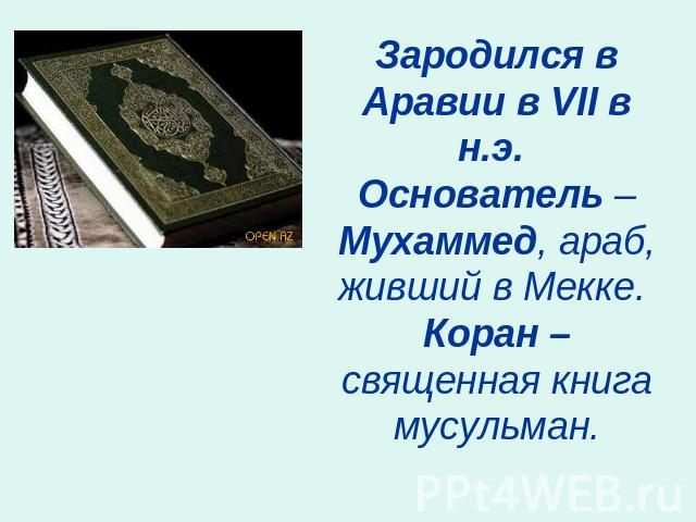 Зародился в Аравии в VII в н.э. Основатель – Мухаммед, араб, живший в Мекке. Коран – священная книга мусульман.