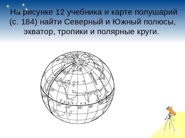  На рисунке 12 учебника и карте полушарий (с. 184) найти Северный и Южный полюсы, экватор, тропики и полярные круги. 